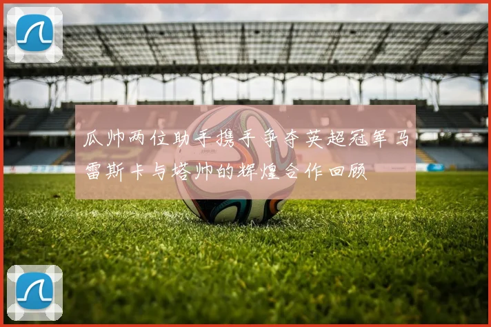 瓜帅两位助手携手争夺英超冠军马雷斯卡与塔帅的辉煌合作回顾