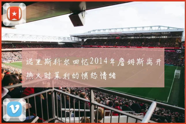 诺里斯科尔回忆2014年詹姆斯离开热火时莱利的愤怒情绪