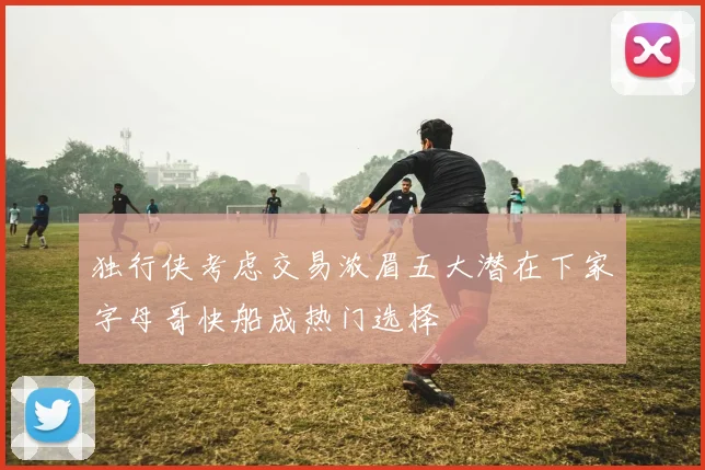 独行侠考虑交易浓眉五大潜在下家字母哥快船成热门选择