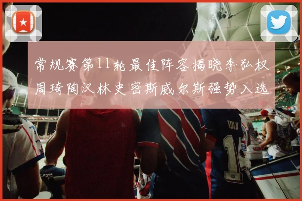 常规赛第11轮最佳阵容揭晓李弘权周琦陶汉林史密斯威尔斯强势入选