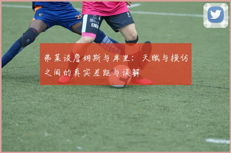 弗莱谈詹姆斯与库里：天赋与模仿之间的真实差距与误解