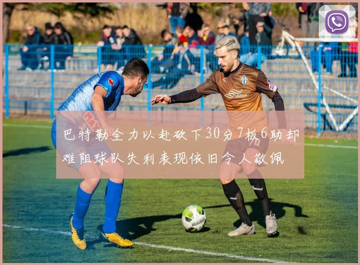 巴特勒全力以赴砍下30分7板6助却难阻球队失利表现依旧令人敬佩