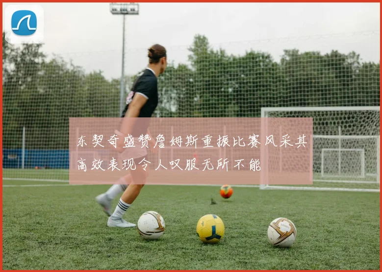 东契奇盛赞詹姆斯重振比赛风采其高效表现令人叹服无所不能