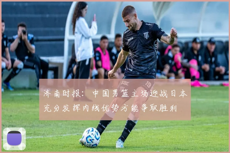 济南时报：中国男篮主场迎战日本充分发挥内线优势方能争取胜利