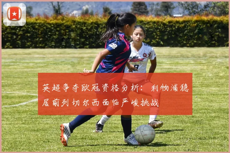 英超争夺欧冠资格分析：利物浦稳居前列切尔西面临严峻挑战