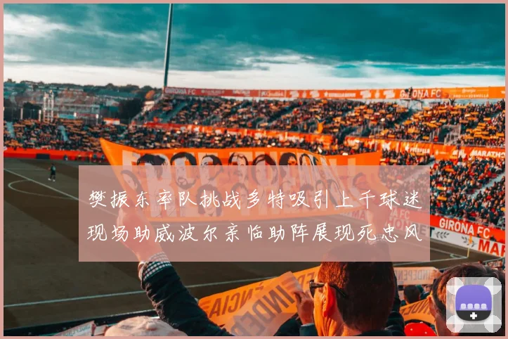 樊振东率队挑战多特吸引上千球迷现场助威波尔亲临助阵展现死忠风采