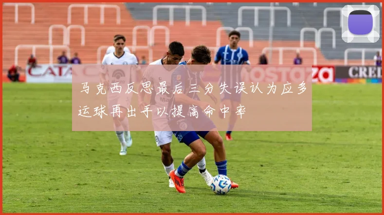 马克西反思最后三分失误认为应多运球再出手以提高命中率