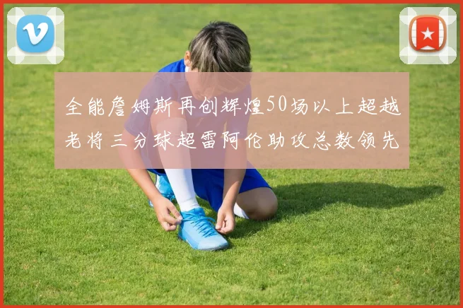 全能詹姆斯再创辉煌50场以上超越老将三分球超雷阿伦助攻总数领先隆多