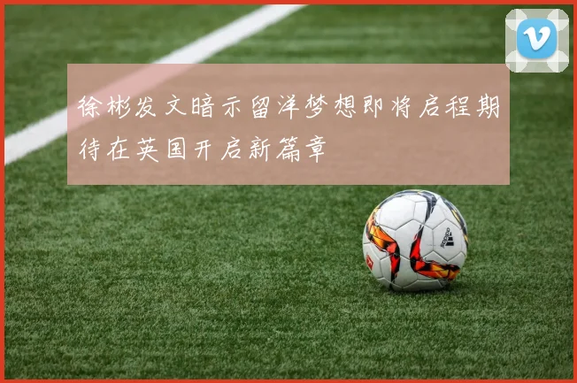 徐彬发文暗示留洋梦想即将启程期待在英国开启新篇章