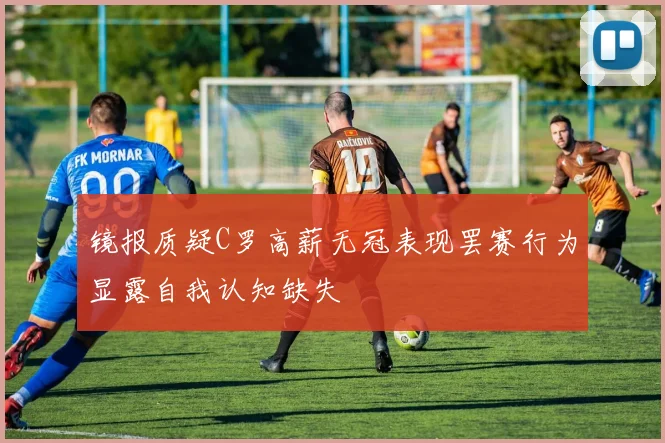 镜报质疑C罗高薪无冠表现罢赛行为显露自我认知缺失