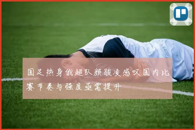 国足热身俄超队颜骏凌感叹国内比赛节奏与强度亟需提升