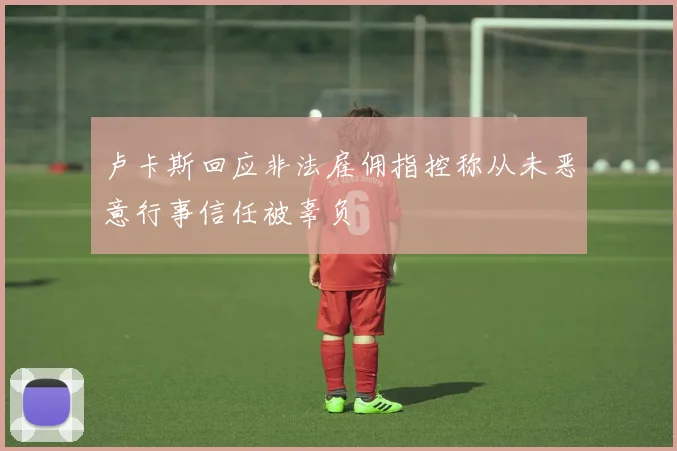 卢卡斯回应非法雇佣指控称从未恶意行事信任被辜负